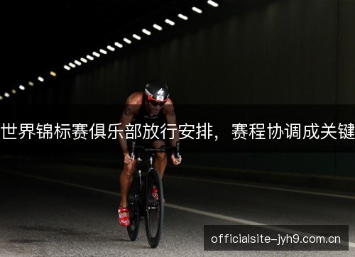 世界锦标赛俱乐部放行安排，赛程协调成关键